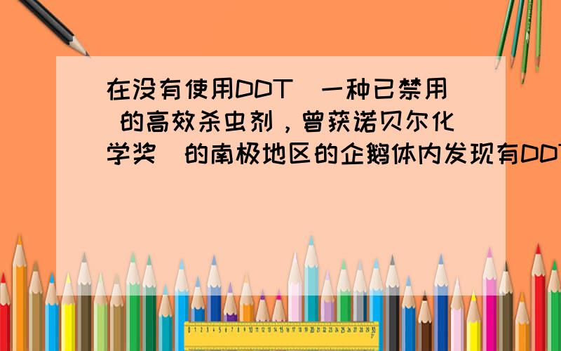 在没有使用DDT（一种已禁用 的高效杀虫剂，曾获诺贝尔化学奖）的南极地区的企鹅体内发现有DDT存在，企鹅体内的DDT是通