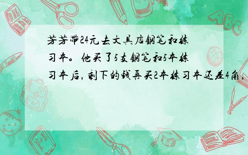 芳芳带24元去文具店钢笔和练习本。他买了5支钢笔和5本练习本后，剩下的钱再买2本练习本还差4角，若再买2支钢笔还差2元。