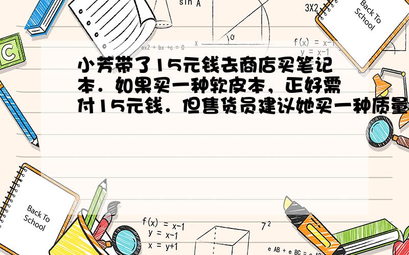 小芳带了15元钱去商店买笔记本．如果买一种软皮本，正好需付15元钱．但售货员建议她买一种质量好的硬皮本，这种本子的价格比