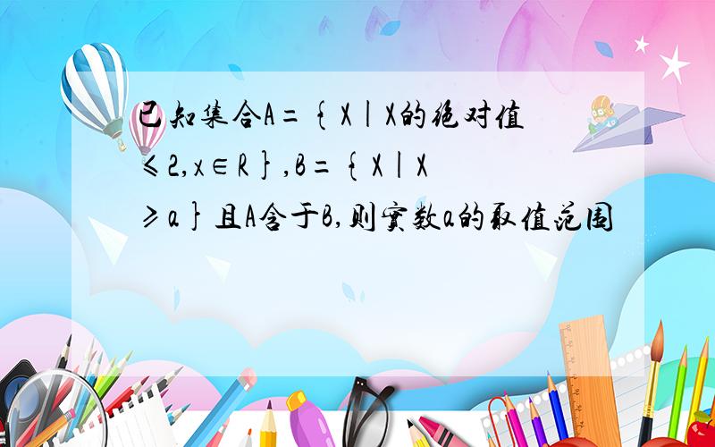 已知集合A={X|X的绝对值≤2,x∈R},B={X|X≥a}且A含于B,则实数a的取值范围