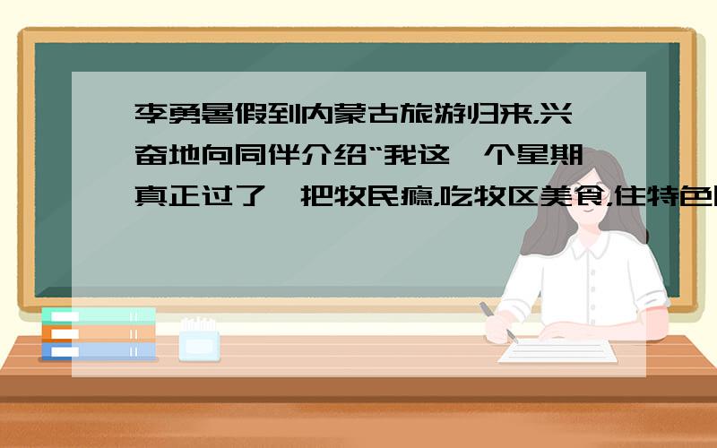 李勇暑假到内蒙古旅游归来，兴奋地向同伴介绍“我这一个星期真正过了一把牧民瘾，吃牧区美食，住特色民居，这经历让我终生难忘”