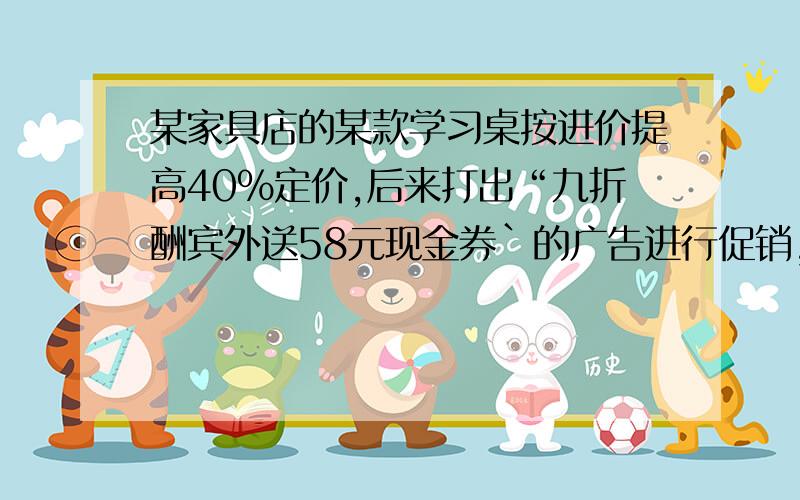 某家具店的某款学习桌按进价提高40%定价,后来打出“九折酬宾外送58元现金券`的广告进行促销,结果每张学习桌仍获利202