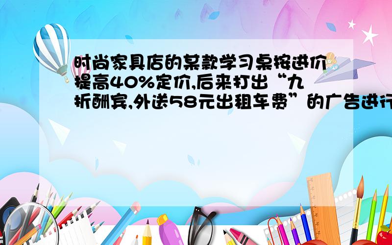 时尚家具店的某款学习桌按进价提高40%定价,后来打出“九折酬宾,外送58元出租车费”的广告进行促销,结果每张桌子获利20