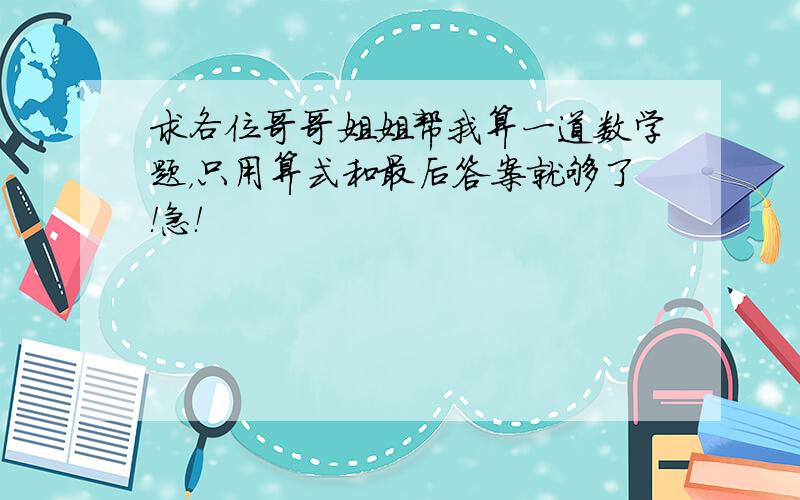 求各位哥哥姐姐帮我算一道数学题，只用算式和最后答案就够了！急！