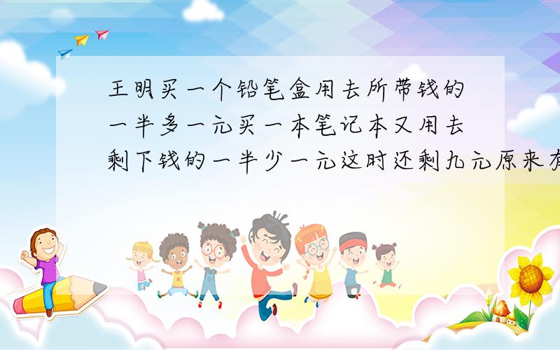 王明买一个铅笔盒用去所带钱的一半多一元买一本笔记本又用去剩下钱的一半少一元这时还剩九元原来有几元