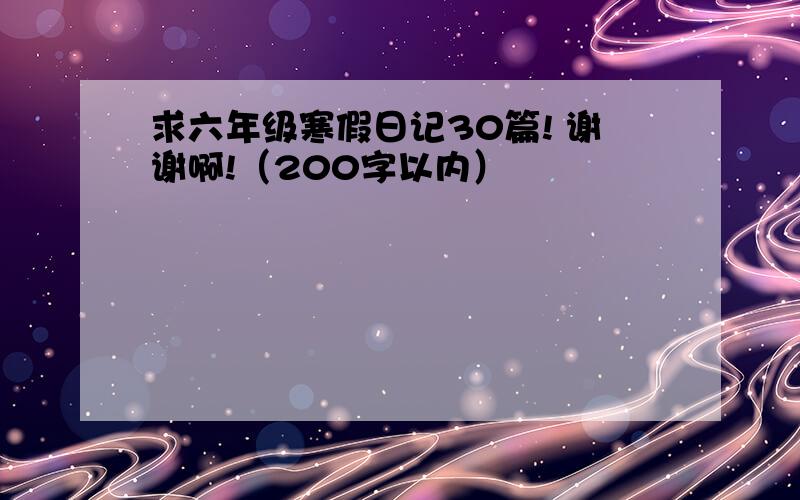 求六年级寒假日记30篇! 谢谢啊!（200字以内）