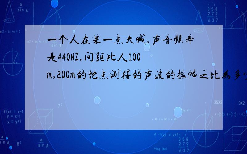 一个人在某一点大喊,声音频率是440HZ,问距此人100m,200m的地点测得的声波的振幅之比为多少.哥哥姐姐帮帮忙啊