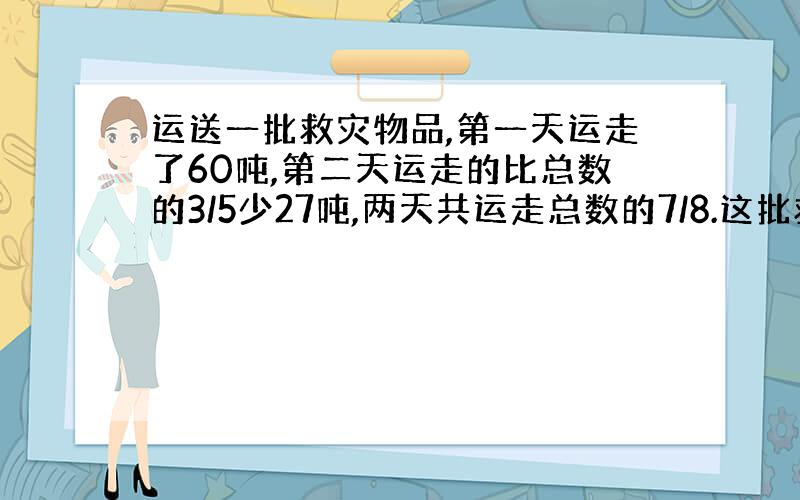 运送一批救灾物品,第一天运走了60吨,第二天运走的比总数的3/5少27吨,两天共运走总数的7/8.这批救灾物品