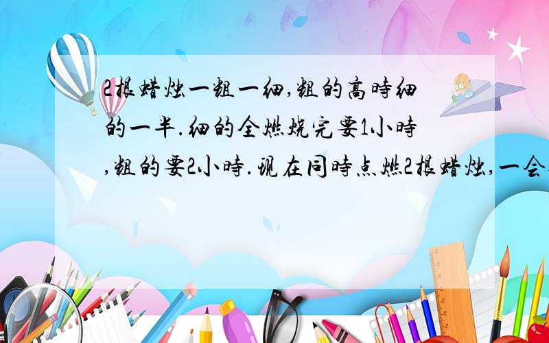 2根蜡烛一粗一细,粗的高时细的一半.细的全燃烧完要1小时,粗的要2小时.现在同时点燃2根蜡烛,一会过后,2根蜡烛的高是一