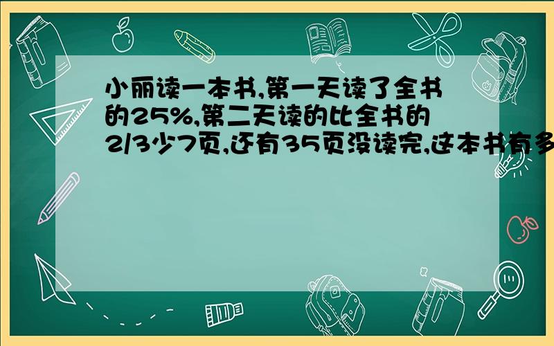 小丽读一本书,第一天读了全书的25%,第二天读的比全书的2/3少7页,还有35页没读完,这本书有多少页?