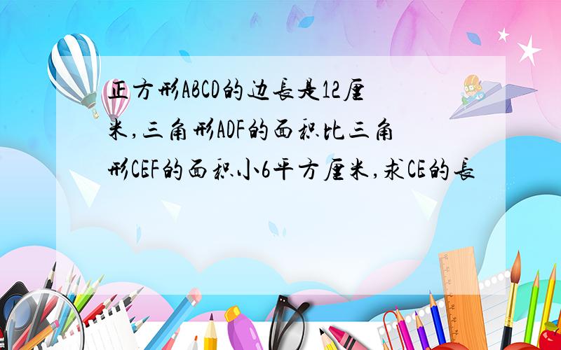 正方形ABCD的边长是12厘米,三角形ADF的面积比三角形CEF的面积小6平方厘米,求CE的长