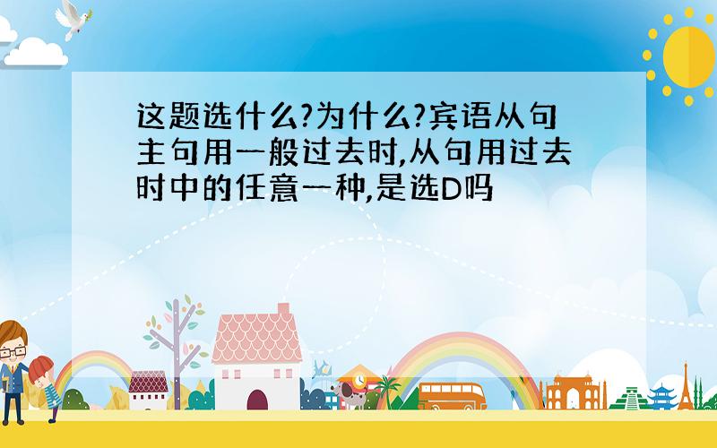 这题选什么?为什么?宾语从句主句用一般过去时,从句用过去时中的任意一种,是选D吗