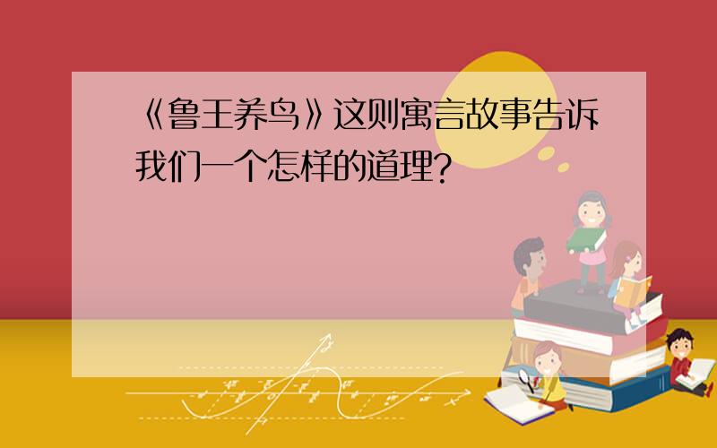 《鲁王养鸟》这则寓言故事告诉我们一个怎样的道理?