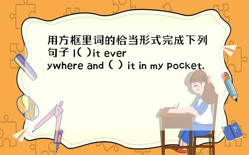 用方框里词的恰当形式完成下列句子 I( )it everywhere and ( ) it in my pocket.