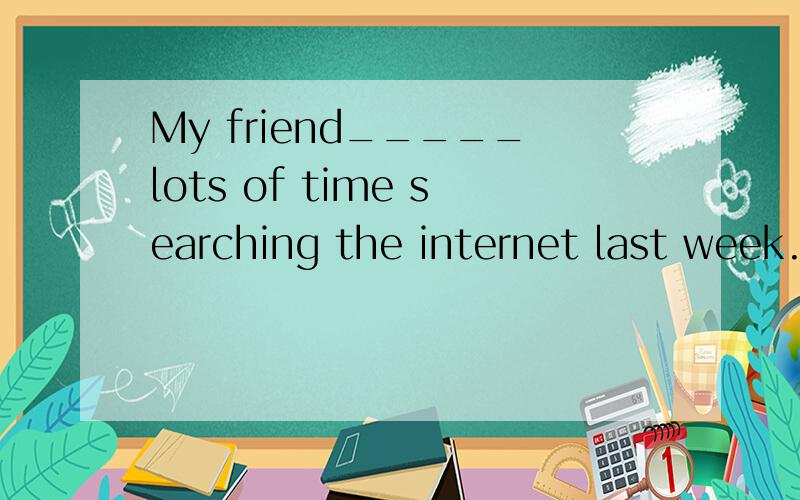 My friend_____lots of time searching the internet last week.