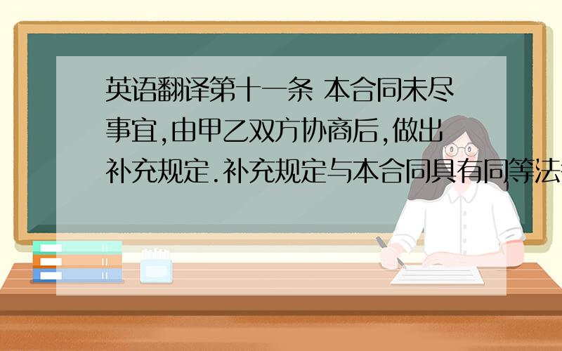 英语翻译第十一条 本合同未尽事宜,由甲乙双方协商后,做出补充规定.补充规定与本合同具有同等法律效力.第十二条 本合同所附