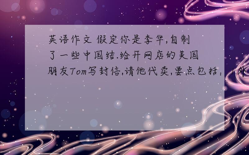 英语作文 假定你是李华,自制了一些中国结.给开网店的美国朋友Tom写封信,请他代卖,要点包括：1外观.2象征意义.3.价