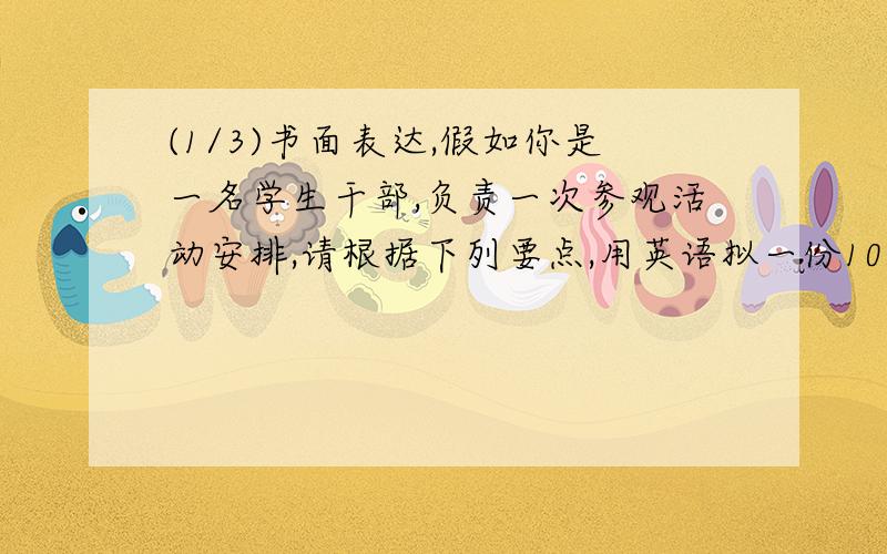 (1/3)书面表达,假如你是一名学生干部,负责一次参观活动安排,请根据下列要点,用英语拟一份100词左右...