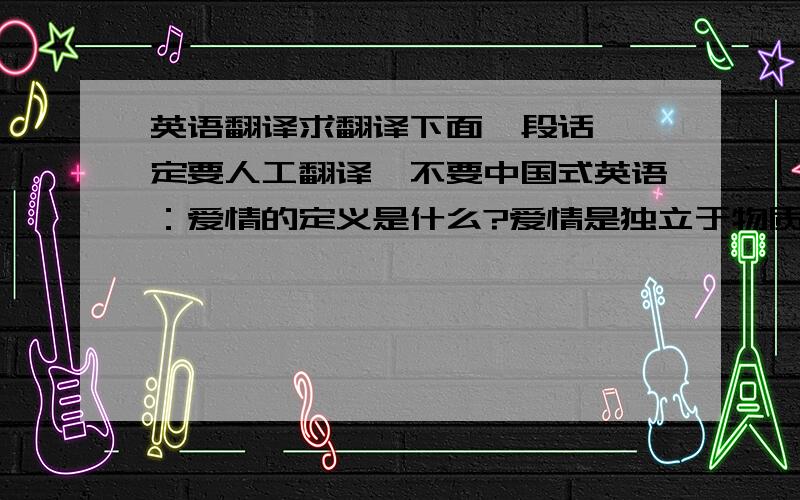 英语翻译求翻译下面一段话,一定要人工翻译,不要中国式英语：爱情的定义是什么?爱情是独立于物质的存在.所谓距离产生美,当这