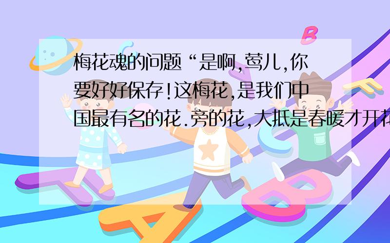 梅花魂的问题“是啊,莺儿,你要好好保存!这梅花,是我们中国最有名的花.旁的花,大抵是春暖才开花.他却不一样,愈是寒冷,愈