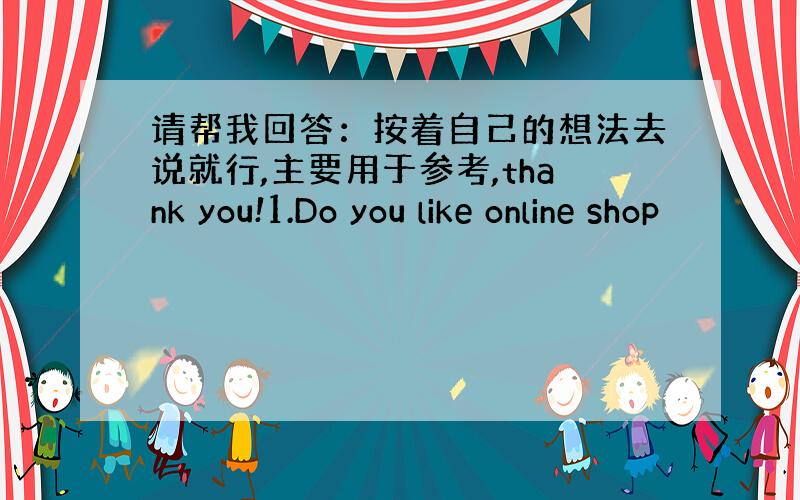 请帮我回答：按着自己的想法去说就行,主要用于参考,thank you!1.Do you like online shop