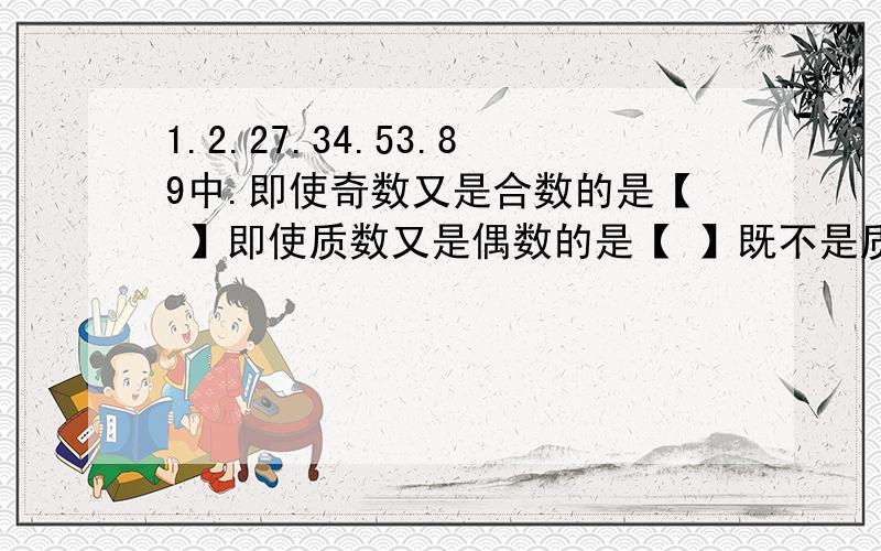 1.2.27.34.53.89中.即使奇数又是合数的是【 】即使质数又是偶数的是【 】既不是质数也不是合数的是【 】