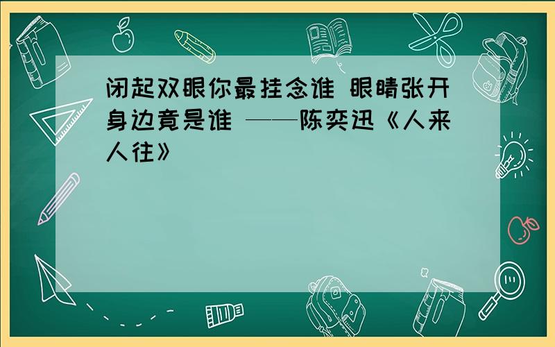 闭起双眼你最挂念谁 眼睛张开身边竟是谁 ——陈奕迅《人来人往》