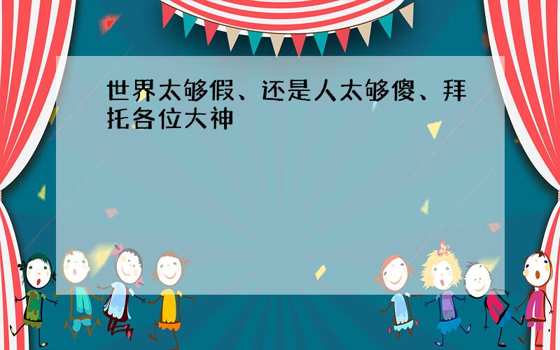 世界太够假、还是人太够傻、拜托各位大神