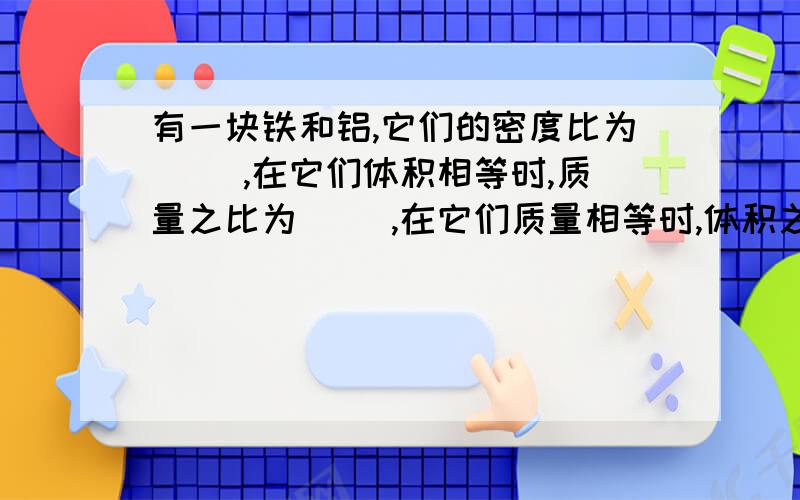 有一块铁和铝,它们的密度比为（ ）,在它们体积相等时,质量之比为（ ）,在它们质量相等时,体积之比为