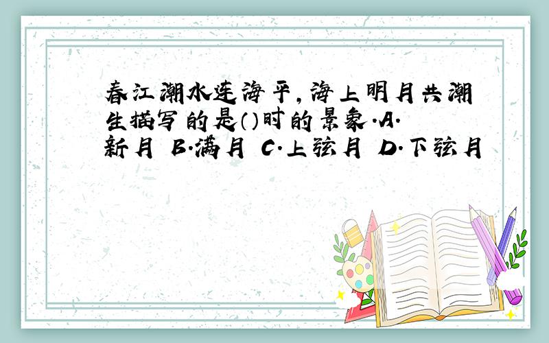 春江潮水连海平,海上明月共潮生描写的是（）时的景象.A.新月 B.满月 C.上弦月 D.下弦月