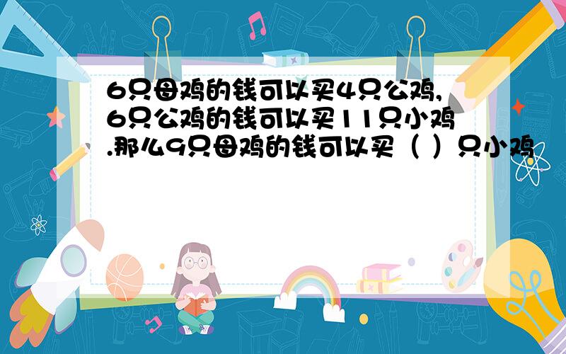 6只母鸡的钱可以买4只公鸡,6只公鸡的钱可以买11只小鸡.那么9只母鸡的钱可以买（ ）只小鸡