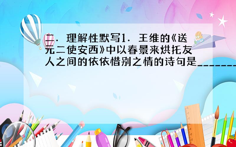 二．理解性默写1．王维的《送元二使安西》中以春景来烘托友人之间的依依惜别之情的诗句是_________,________