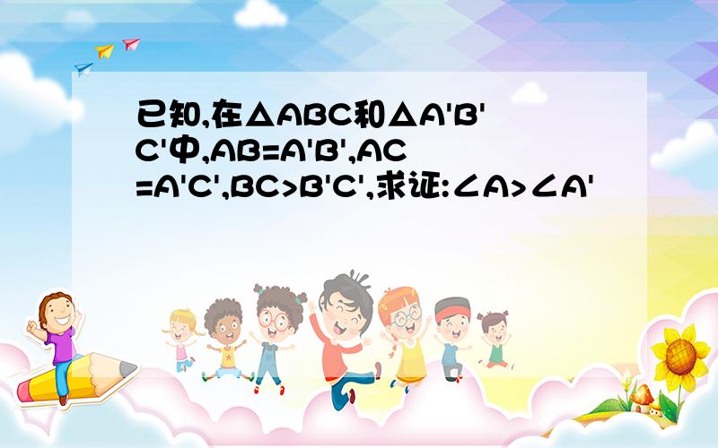 已知,在△ABC和△A'B'C'中,AB=A'B',AC=A'C',BC>B'C',求证:∠A>∠A'