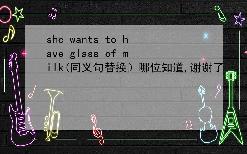 she wants to have glass of milk(同义句替换）哪位知道,谢谢了.