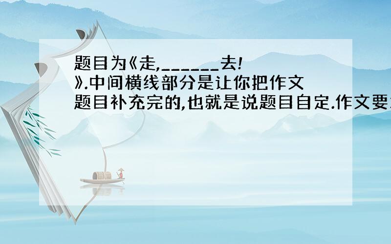 题目为《走,______去!》.中间横线部分是让你把作文题目补充完的,也就是说题目自定.作文要求：不少于600字,要有具