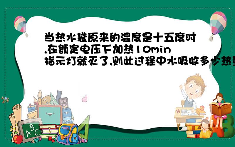 当热水袋原来的温度是十五度时,在额定电压下加热10min指示灯就灭了,则此过程中水吸收多少热量（C水＝4.2×10三次方