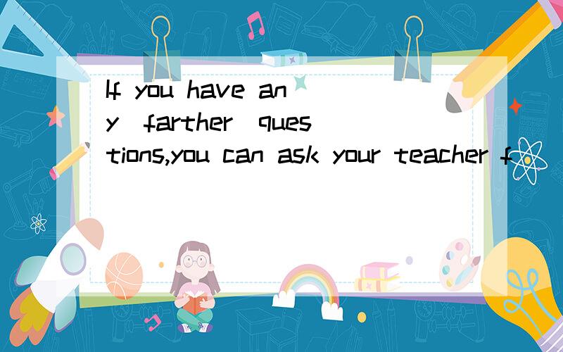 If you have any(farther)questions,you can ask your teacher f