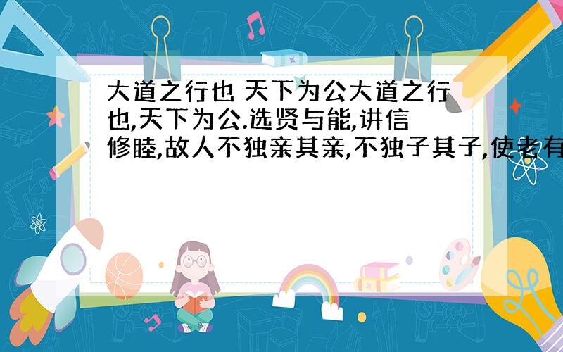 大道之行也 天下为公大道之行也,天下为公.选贤与能,讲信修睦,故人不独亲其亲,不独子其子,使老有所终,壮有所用,幼有所长