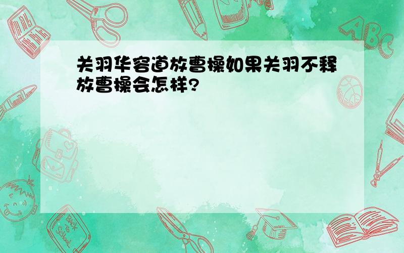 关羽华容道放曹操如果关羽不释放曹操会怎样?