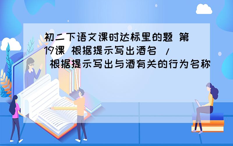 初二下语文课时达标里的题 第19课 根据提示写出酒名 / 根据提示写出与酒有关的行为名称