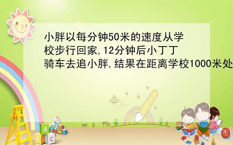 小胖以每分钟50米的速度从学校步行回家,12分钟后小丁丁骑车去追小胖,结果在距离学校1000米处追上………