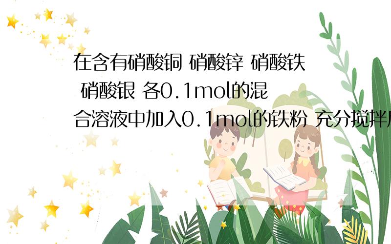 在含有硝酸铜 硝酸锌 硝酸铁 硝酸银 各0.1mol的混合溶液中加入0.1mol的铁粉 充分搅拌后 铁溶解 溶液中不再含