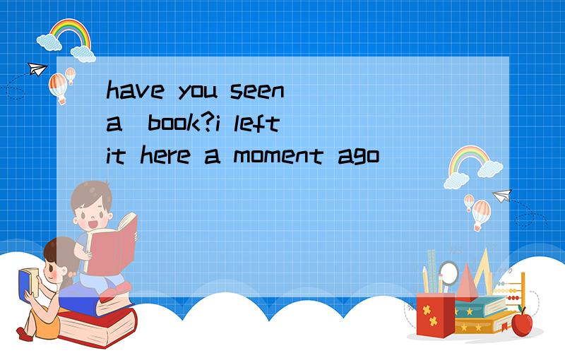 have you seen(a)book?i left it here a moment ago