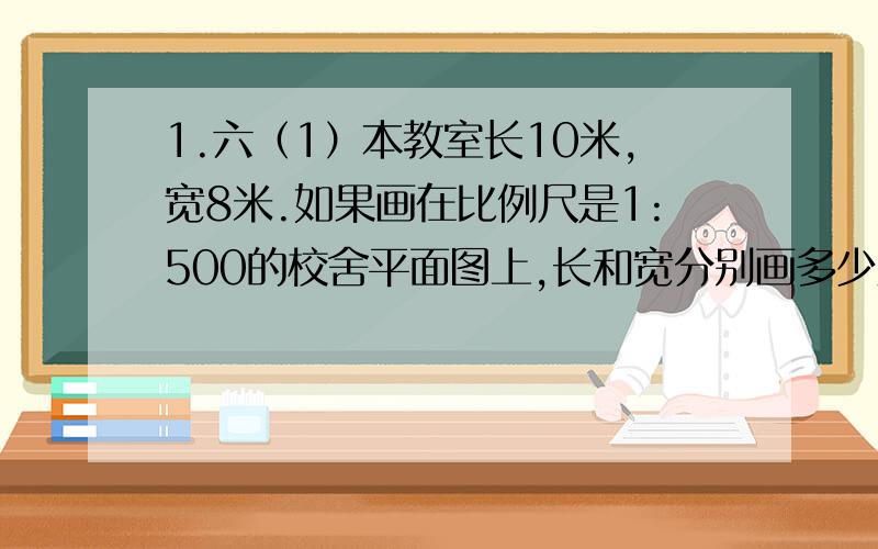 1.六（1）本教室长10米,宽8米.如果画在比例尺是1:500的校舍平面图上,长和宽分别画多少厘米?2.（1）一个 零件