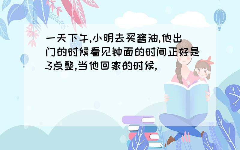 一天下午,小明去买酱油,他出门的时候看见钟面的时间正好是3点整,当他回家的时候,