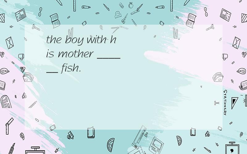 the boy with his mother ______ fish.