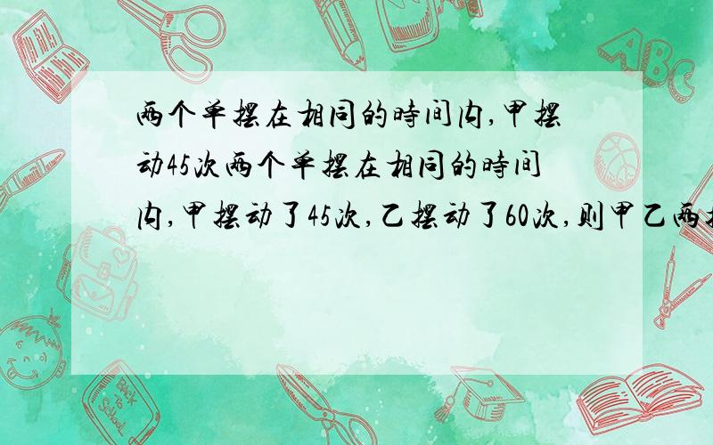 两个单摆在相同的时间内,甲摆动45次两个单摆在相同的时间内,甲摆动了45次,乙摆动了60次,则甲乙两摆周