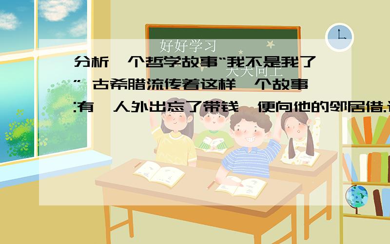 分析一个哲学故事“我不是我了” 古希腊流传着这样一个故事:有一人外出忘了带钱,便向他的邻居借.过了一段时间,这个人不还钱