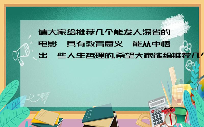 请大家给推荐几个能发人深省的电影,具有教育意义,能从中悟出一些人生哲理的.希望大家能给推荐几个.