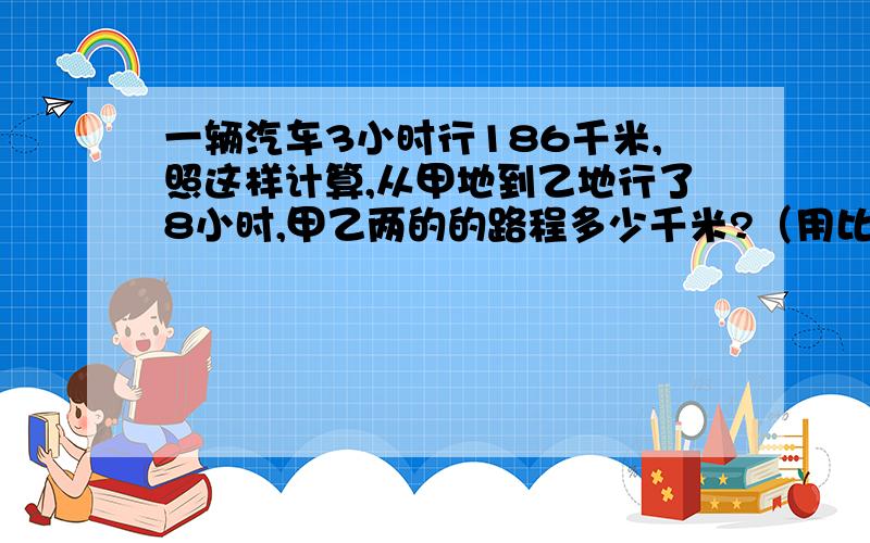 一辆汽车3小时行186千米,照这样计算,从甲地到乙地行了8小时,甲乙两的的路程多少千米?（用比例解）